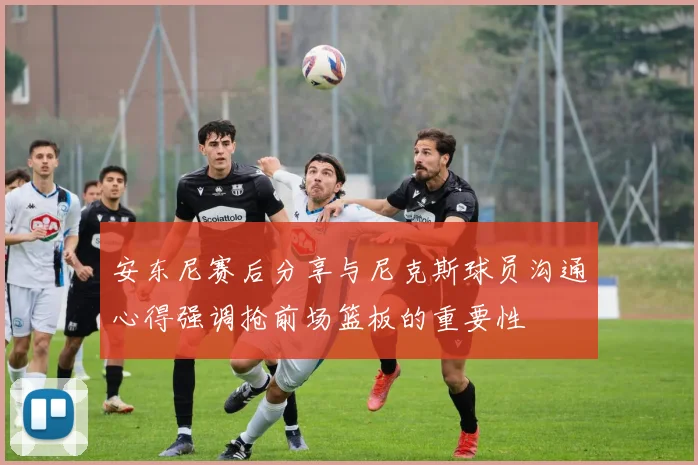 安东尼赛后分享与尼克斯球员沟通心得强调抢前场篮板的重要性