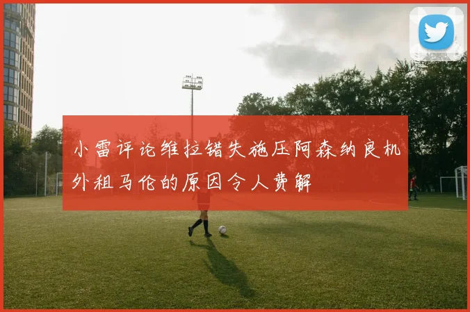 小雷评论维拉错失施压阿森纳良机外租马伦的原因令人费解