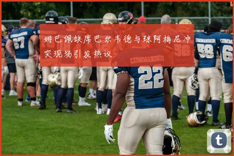 姆巴佩缺席巴尔韦德与琼阿梅尼冲突现场引发热议