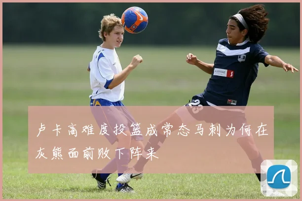 卢卡高难度投篮成常态马刺为何在灰熊面前败下阵来