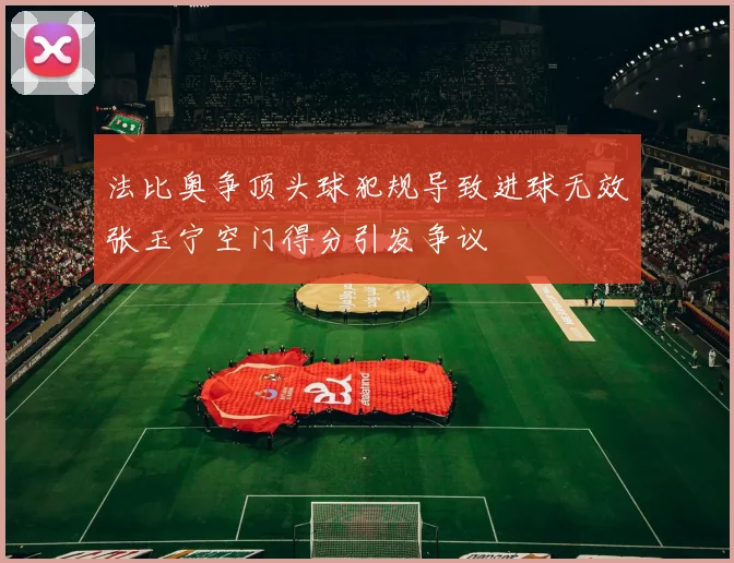 法比奥争顶头球犯规导致进球无效张玉宁空门得分引发争议