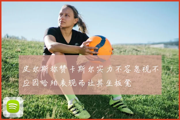 皮尔斯称赞卡斯尔实力不容忽视不应因哈珀表现而让其坐板凳