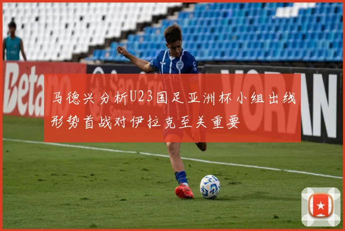 马德兴分析U23国足亚洲杯小组出线形势首战对伊拉克至关重要