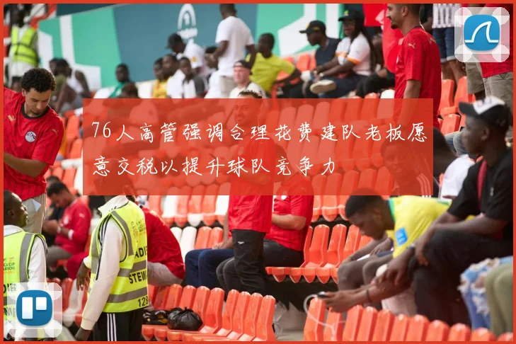 76人高管强调合理花费建队老板愿意交税以提升球队竞争力