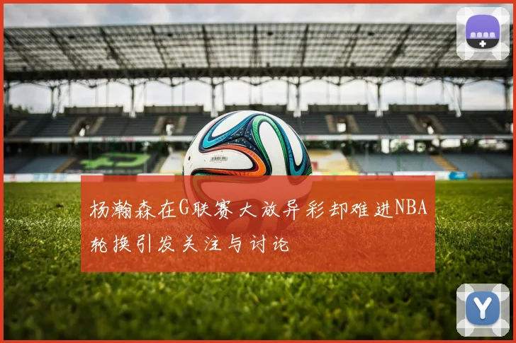 杨瀚森在G联赛大放异彩却难进NBA轮换引发关注与讨论