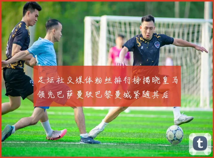 足坛社交媒体粉丝排行榜揭晓皇马领先巴萨曼联巴黎曼城紧随其后