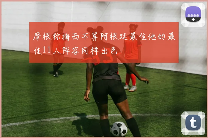 摩根称梅西不算阿根廷最佳他的最佳11人阵容同样出色