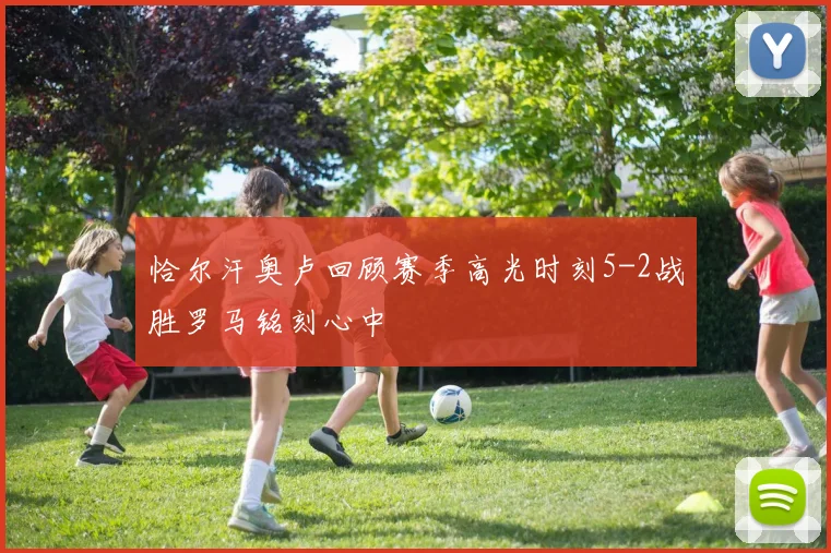 恰尔汗奥卢回顾赛季高光时刻5-2战胜罗马铭刻心中