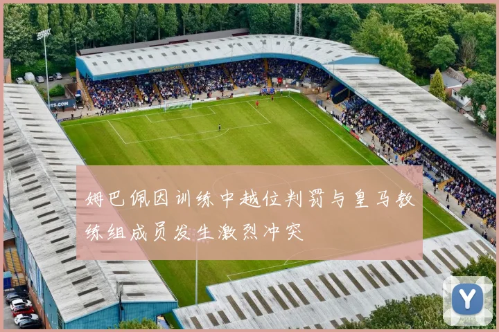姆巴佩因训练中越位判罚与皇马教练组成员发生激烈冲突