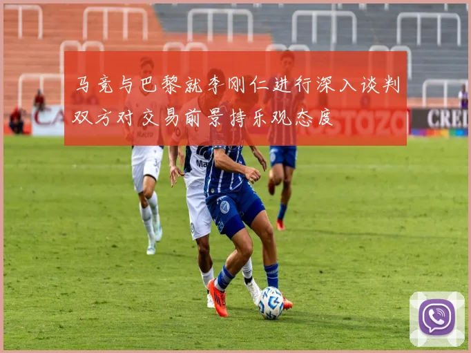 马竞与巴黎就李刚仁进行深入谈判双方对交易前景持乐观态度