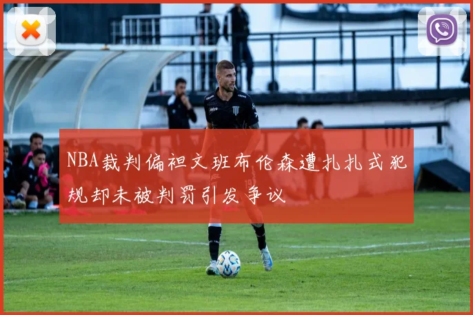 NBA裁判偏袒文班布伦森遭扎扎式犯规却未被判罚引发争议