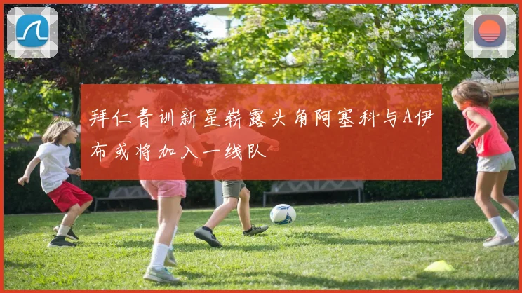 拜仁青训新星崭露头角阿塞科与A伊布或将加入一线队