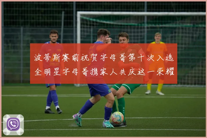 波蒂斯赛前祝贺字母哥第十次入选全明星字母哥携家人共庆这一荣耀时刻