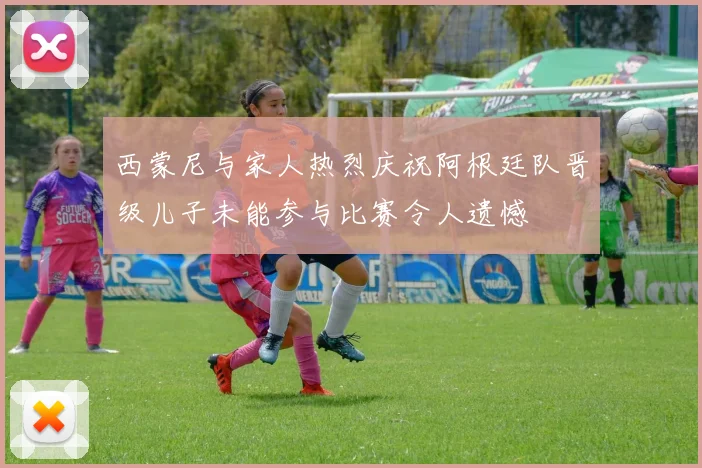 西蒙尼与家人热烈庆祝阿根廷队晋级儿子未能参与比赛令人遗憾