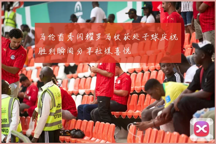 马伦首秀闪耀罗马收获处子球庆祝胜利瞬间分享社媒喜悦
