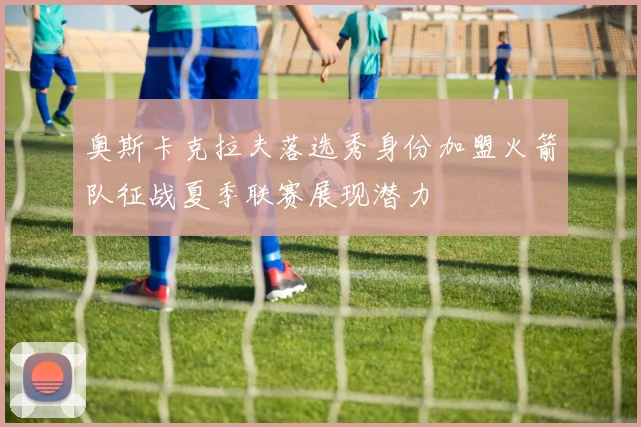 奥斯卡克拉夫落选秀身份加盟火箭队征战夏季联赛展现潜力