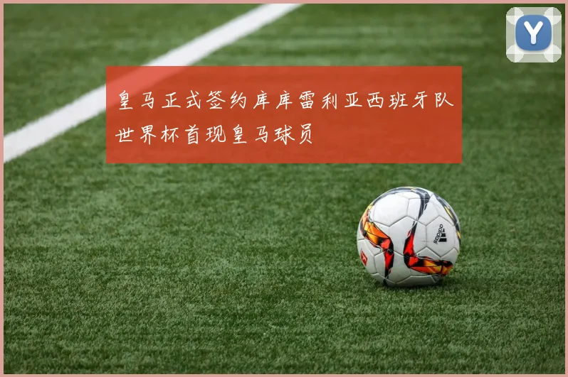 皇马正式签约库库雷利亚西班牙队世界杯首现皇马球员