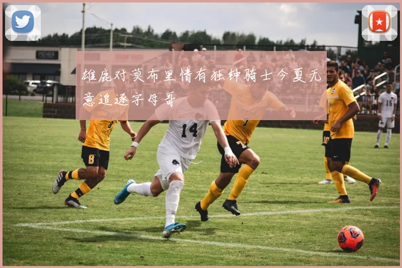 雄鹿对莫布里情有独钟骑士今夏无意追逐字母哥