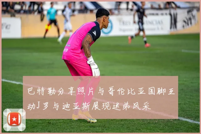 巴特勒分享照片与哥伦比亚国脚互动J罗与迪亚斯展现迷弟风采