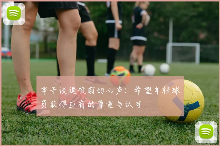华子谈退役前的心声：希望年轻球员获得应有的尊重与认可
