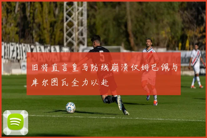 旧将直言皇马防线崩溃仅姆巴佩与库尔图瓦全力以赴