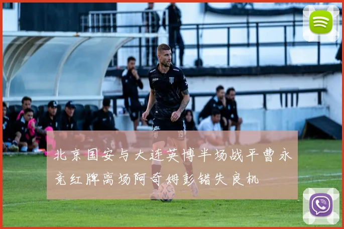 北京国安与大连英博半场战平曹永竞红牌离场阿奇姆彭错失良机