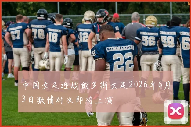 中国女足迎战俄罗斯女足2026年6月3日激情对决即将上演