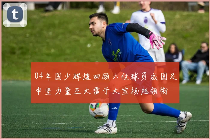 04年国少辉煌回顾六位球员成国足中坚力量王大雷于大宝杨旭领衔