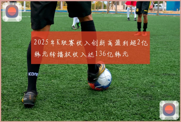2025年K联赛收入创新高盈利超2亿韩元转播权收入达136亿韩元